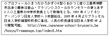 Text Box: žƒvƒƒtƒB[ƒ‹ž‚܂‚¾‚Ђ납‚¸žAŒ^ž‚¨‚Ђ‚¶ÀžŽOdŒ§ŒF–ìŽsogžŽï–¡‚Í“oŽREƒ}ƒ‰ƒ\ƒ“žƒXƒN[ƒ‹ƒJƒEƒ“ƒZƒ‰[‚ÌȂƑ§Žq2lžŽOdŒ§‚Ì’†ŠwZ‹³ˆõ‚Æ‚µ‚Ä‹³•Ú‚ð‚Æ‚éB1991”NƒCƒ“ƒhƒlƒVƒAEƒoƒ“ƒhƒ““ú–{lŠwZ‚Ö3”NŠÔ•‹”CB2005”N4ŒŽ‚æ‚èƒuƒ‰ƒbƒZƒ‹“ú–{lŠwZ•âKZZ’·‚É’…”CBl‹C‚ÌZ’·’ÊM‚Í“ú–{lŠwZHP‚æ‚è‰{——‰Â”\B@http://www.japanese-school-brussels.be /hosyu/framepage.top/index0.htm